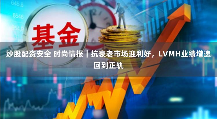 炒股配资安全 时尚情报｜抗衰老市场迎利好，LVMH业绩增速回到正轨