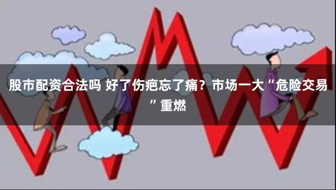 股市配资合法吗 好了伤疤忘了痛？市场一大“危险交易”重燃