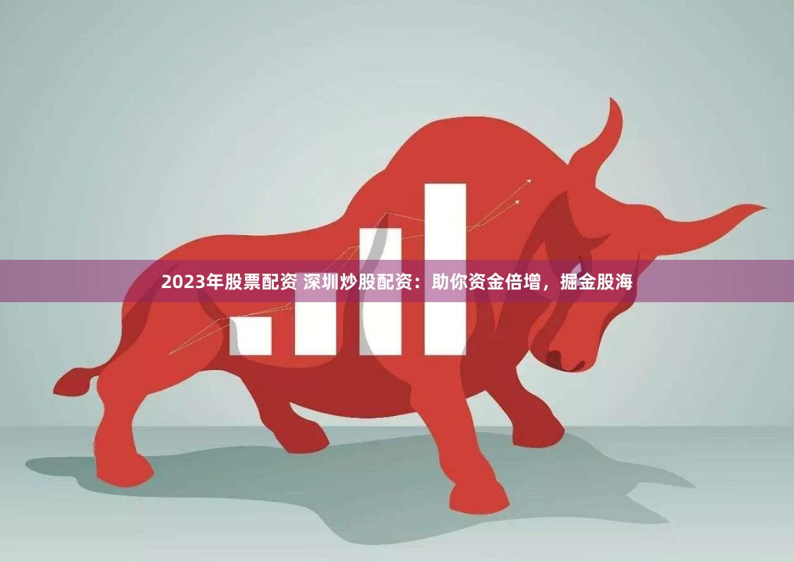 2023年股票配资 深圳炒股配资：助你资金倍增，掘金股海