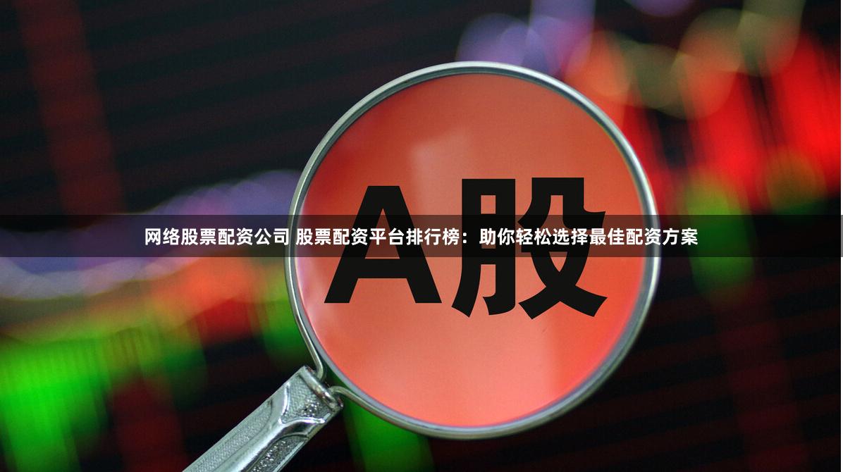 网络股票配资公司 股票配资平台排行榜：助你轻松选择最佳配资方案