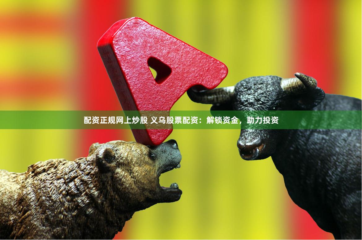 配资正规网上炒股 义乌股票配资：解锁资金，助力投资