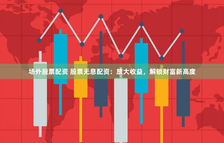 场外股票配资 股票无息配资：放大收益，解锁财富新高度