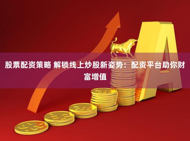 股票配资策略 解锁线上炒股新姿势：配资平台助你财富增值