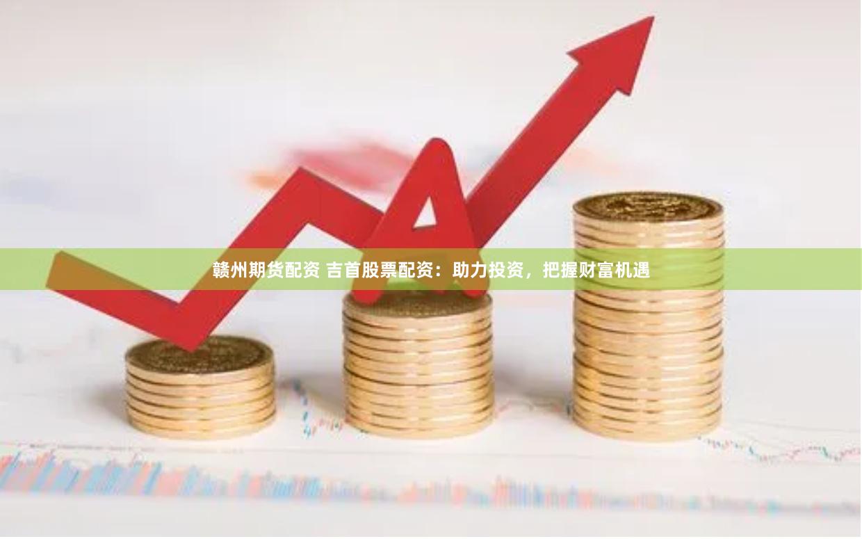 赣州期货配资 吉首股票配资：助力投资，把握财富机遇