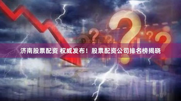 济南股票配资 权威发布！股票配资公司排名榜揭晓