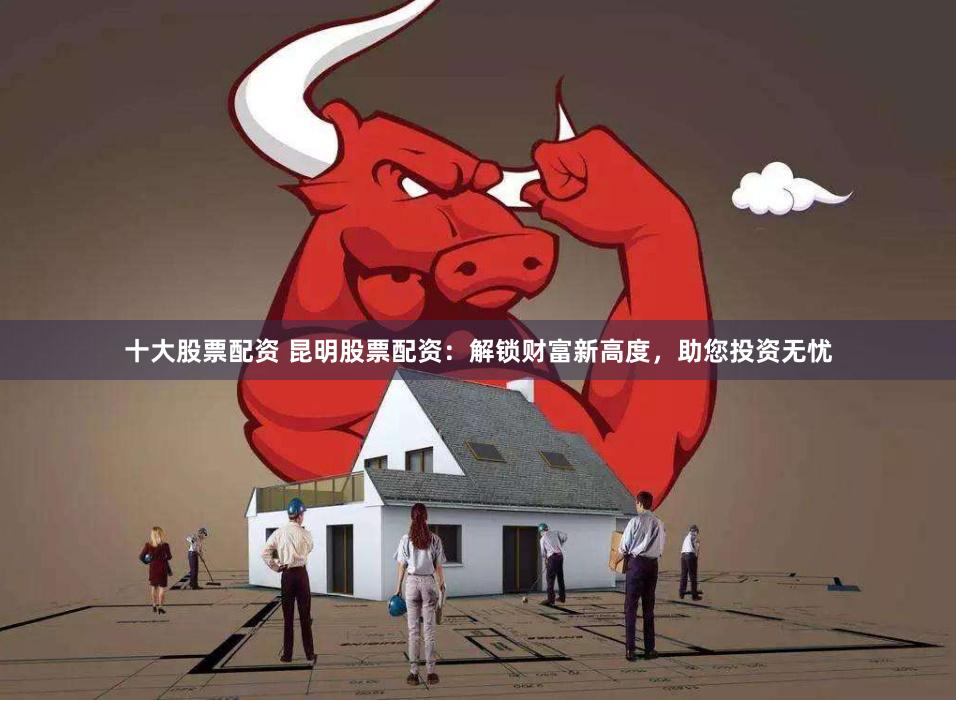 十大股票配资 昆明股票配资：解锁财富新高度，助您投资无忧