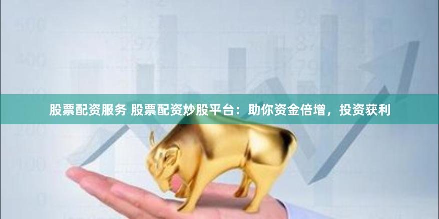 股票配资服务 股票配资炒股平台：助你资金倍增，投资获利