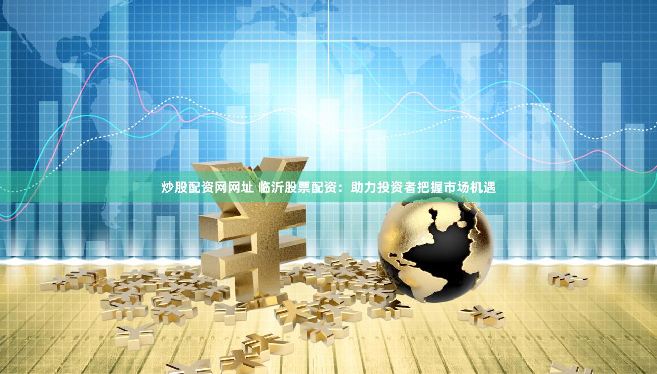 炒股配资网网址 临沂股票配资：助力投资者把握市场机遇