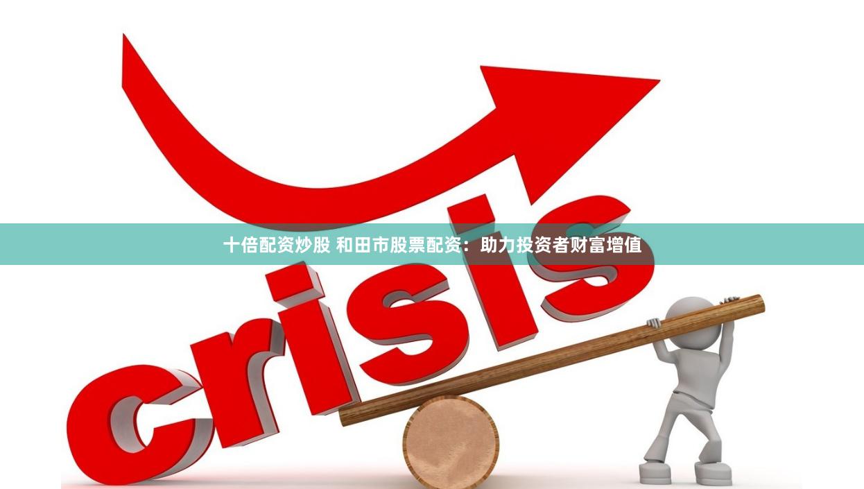 十倍配资炒股 和田市股票配资：助力投资者财富增值