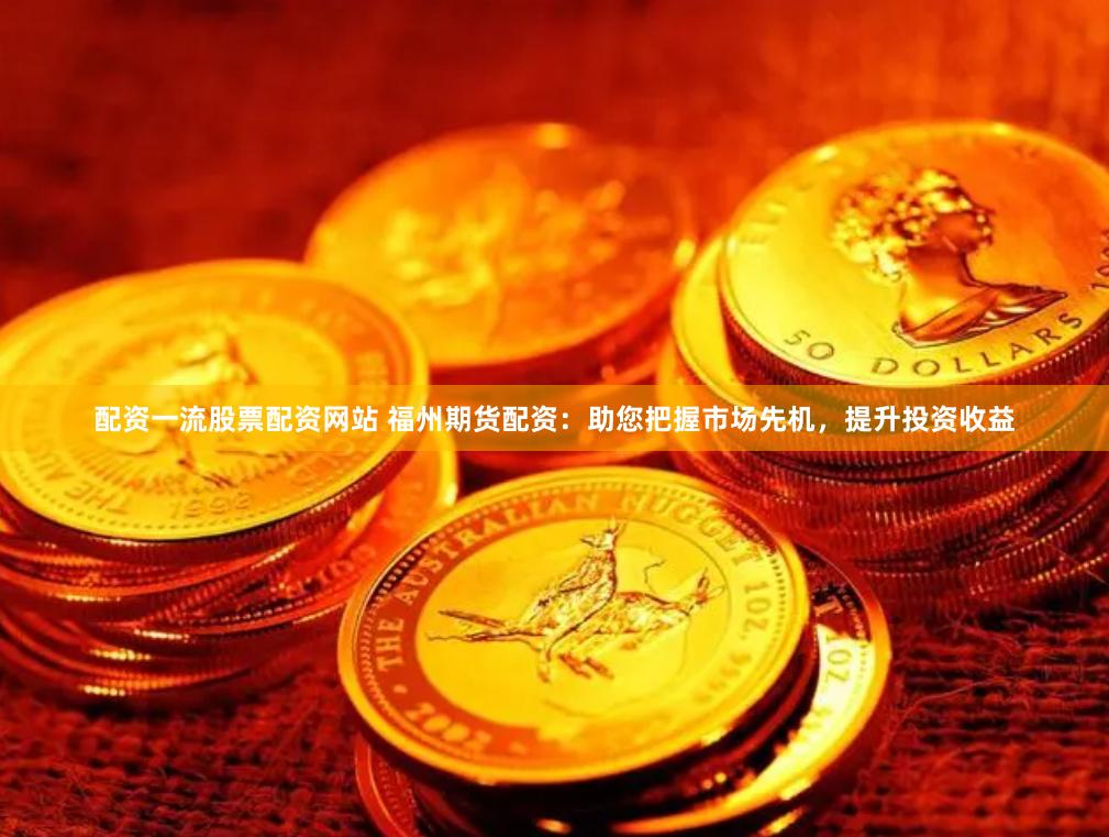 配资一流股票配资网站 福州期货配资：助您把握市场先机，提升投资收益