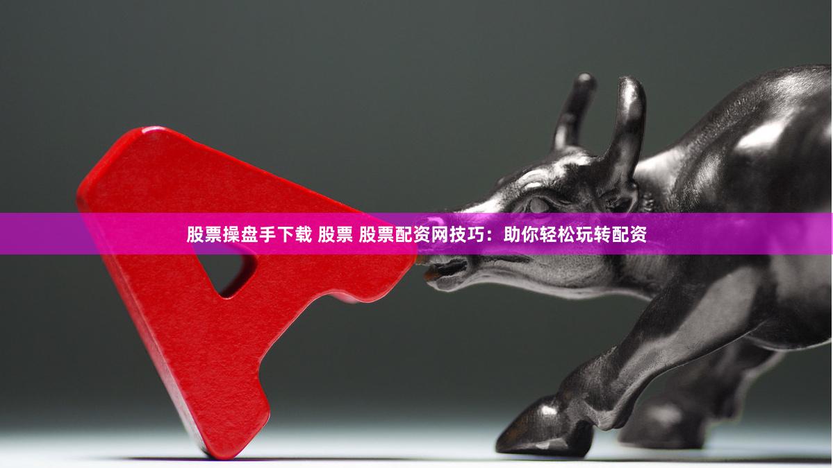 股票操盘手下载 股票 股票配资网技巧：助你轻松玩转配资